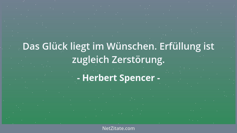 Herbert Spencer - Das Glück liegt im Wünschen. Erfüllung ist zugleich Zerstörung....