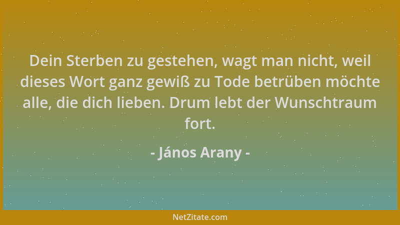 János Arany - Dein Sterben zu gestehen, wagt man nicht, weil dieses Wort ganz gewiß zu Tode betrüben möchte alle, die dich...