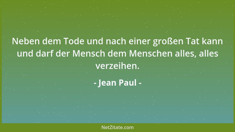 Jean Paul - Neben dem Tode und nach einer großen Tat kann und darf der Mensch dem Menschen alles, alles verzeihen....