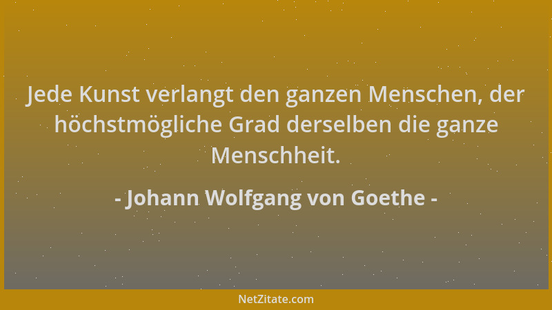 Johann Wolfgang von Goethe - Jede Kunst verlangt den ganzen Menschen, der höchstmögliche Grad derselben die ganze Menschhei...