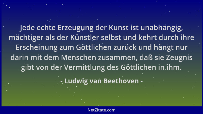 Ludwig van Beethoven - Jede echte Erzeugung der Kunst ist unabhängig, mächtiger als der Künstler selbst und kehrt durch ihr...