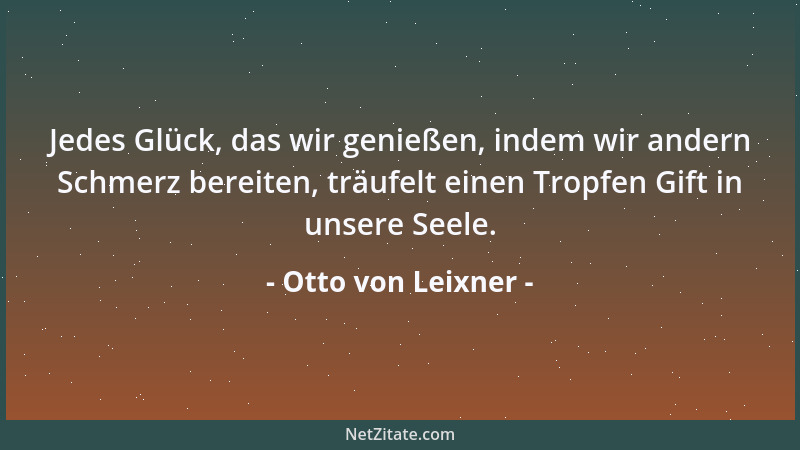 Otto von Leixner - Jedes Glück, das wir genießen, indem wir andern Schmerz bereiten, träufelt einen Tropfen Gift in unsere...