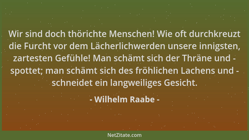 Wilhelm Raabe - Wir sind doch thörichte Menschen! Wie oft durchkreuzt die Furcht vor dem Lächerlichwerden unsere innigsten,...