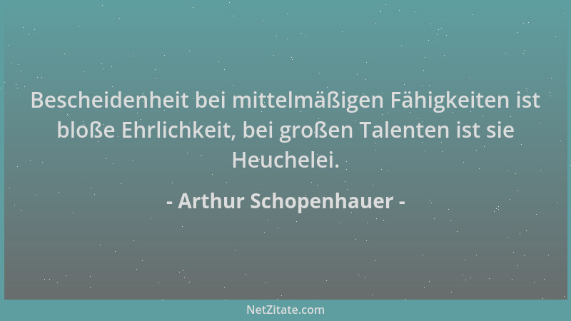 Arthur Schopenhauer - Bescheidenheit bei mittelmäßigen Fähigkeiten ist bloße Ehrlichkeit, bei großen Talenten ist sie Heuch...