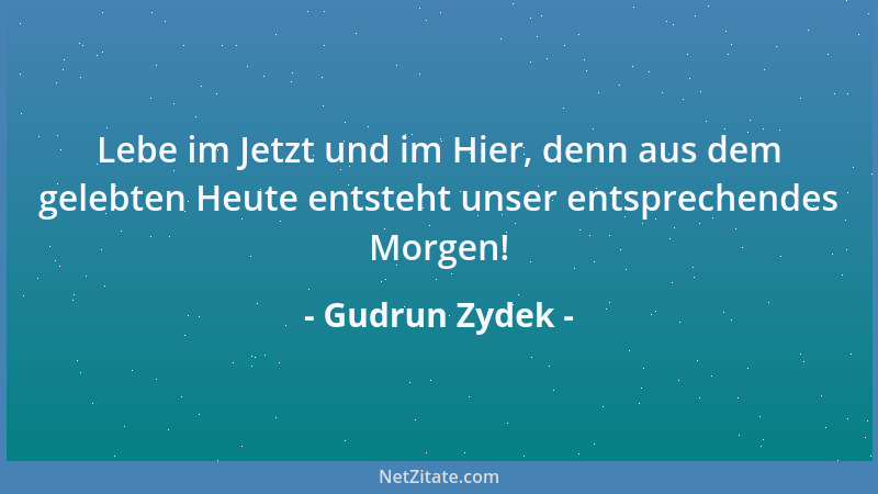 Gudrun Zydek - Lebe im Jetzt und im Hier, denn aus dem gelebten Heute entsteht unser entsprechendes Morgen!...
