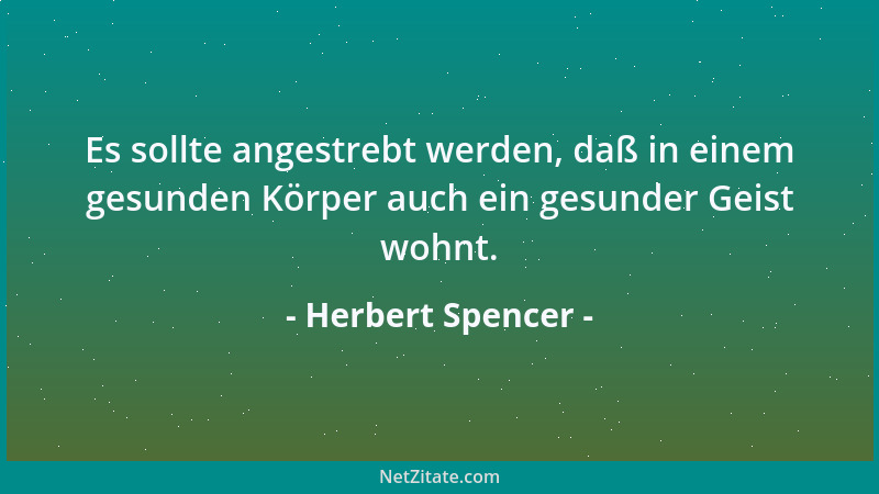 Herbert Spencer - Es sollte angestrebt werden, daß in einem gesunden Körper auch ein gesunder Geist wohnt....