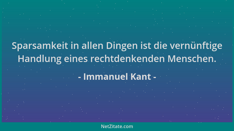 Immanuel Kant - Sparsamkeit in allen Dingen ist die vernünftige Handlung eines rechtdenkenden Menschen....