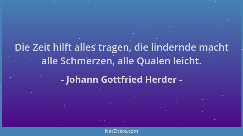 Johann Gottfried Herder - Die Zeit hilft alles tragen, die lindernde macht alle Schmerzen, alle Qualen leicht....