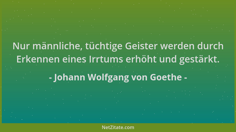 Johann Wolfgang von Goethe - Nur männliche, tüchtige Geister werden durch Erkennen eines Irrtums erhöht und gestärkt....