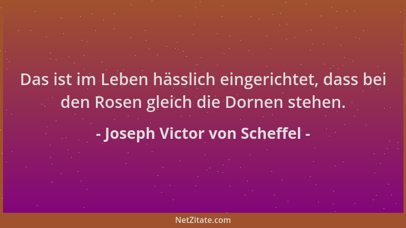 Joseph Victor von Scheffel - Das ist im Leben hässlich eingerichtet, dass bei den Rosen gleich die Dornen stehen....