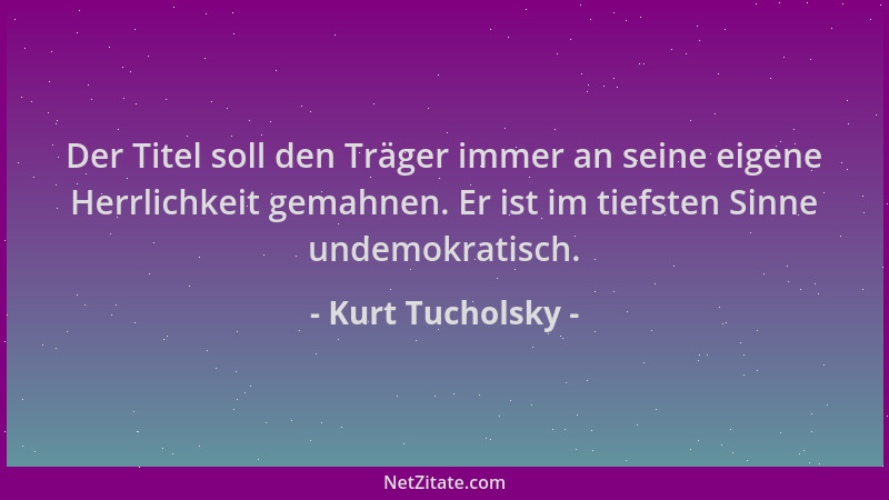 Kurt Tucholsky - Der Titel soll den Träger immer an seine eigene Herrlichkeit gemahnen. Er ist im tiefsten Sinne undemokrat...