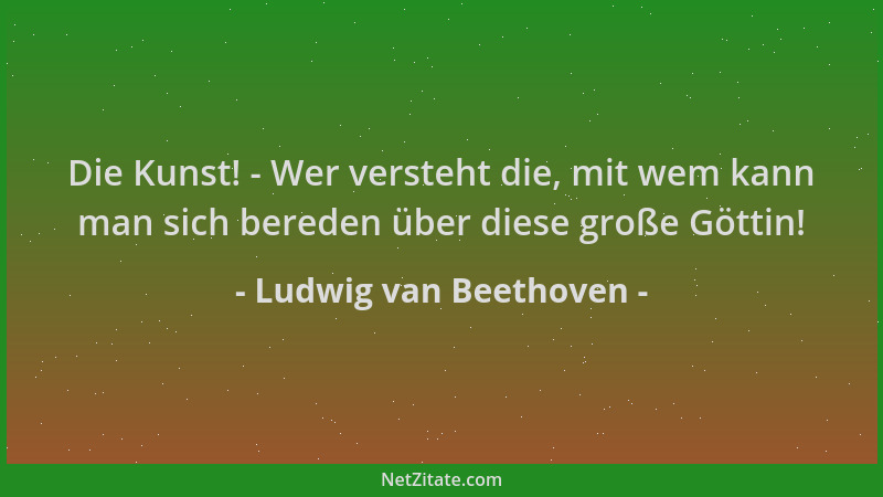 Ludwig van Beethoven - Die Kunst! - Wer versteht die, mit wem kann man sich bereden über diese große Göttin!...