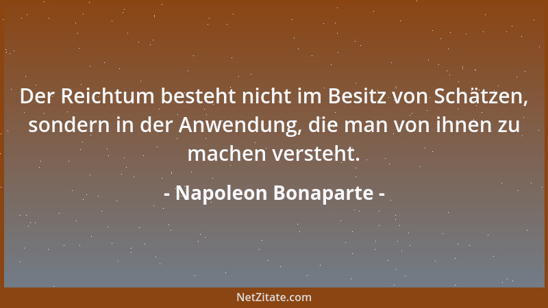 Napoleon Bonaparte - Der Reichtum besteht nicht im Besitz von Schätzen, sondern in der Anwendung, die man von ihnen zu mach...