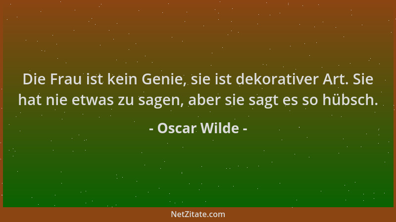Oscar Wilde - Die Frau ist kein Genie, sie ist dekorativer Art. Sie hat nie etwas zu sagen, aber sie sagt es so hübsch....