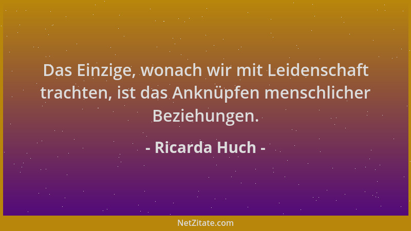 Ricarda Huch - Das Einzige, wonach wir mit Leidenschaft trachten, ist das Anknüpfen menschlicher Beziehungen....