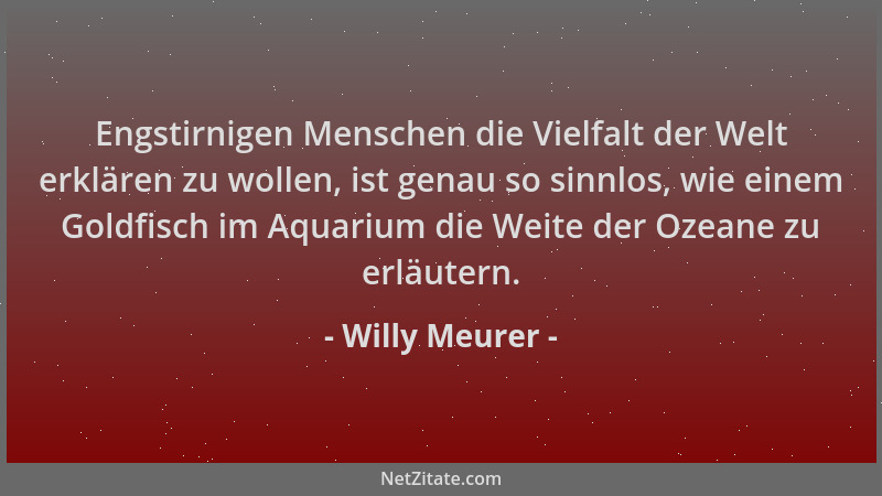 Willy Meurer - Engstirnigen Menschen die Vielfalt der Welt erklären zu wollen, ist genau so sinnlos, wie einem Goldfisch im...