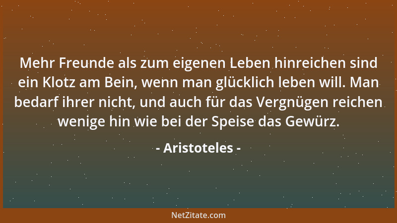Aristoteles - Mehr Freunde als zum eigenen Leben hinreichen sind ein Klotz am Bein, wenn man glücklich leben will. Man beda...
