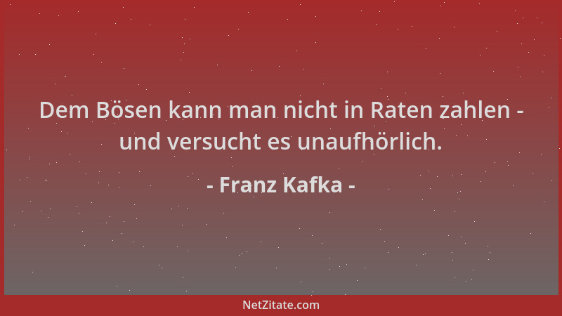 Franz Kafka - Dem Bösen kann man nicht in Raten zahlen - und versucht es unaufhörlich....