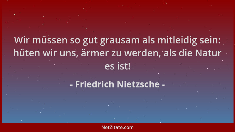 Friedrich Nietzsche - Wir müssen so gut grausam als mitleidig sein: hüten wir uns, ärmer zu werden, als die Natur es ist!...