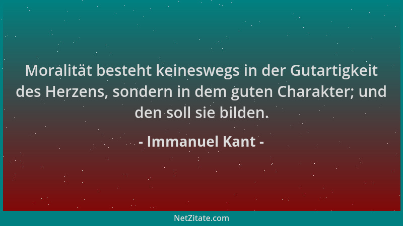 Immanuel Kant - Moralität besteht keineswegs in der Gutartigkeit des Herzens, sondern in dem guten Charakter; und den soll...