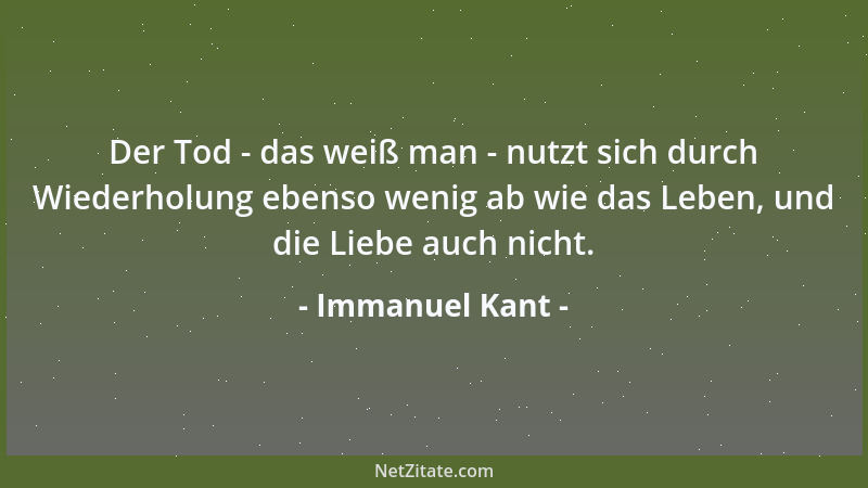 Immanuel Kant - Der Tod - das weiß man - nutzt sich durch Wiederholung ebenso wenig ab wie das Leben, und die Liebe auch ni...
