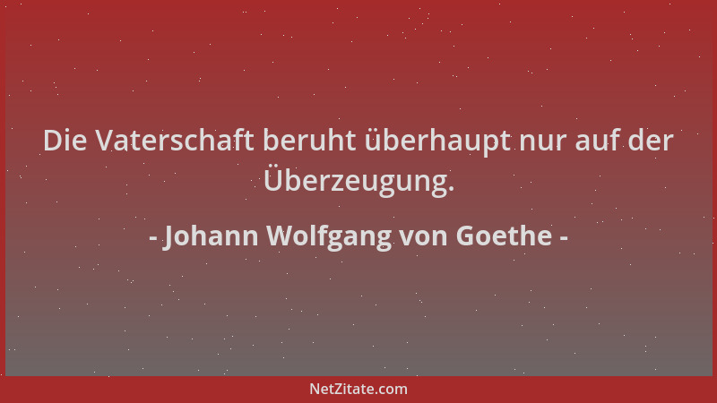 Johann Wolfgang von Goethe - Die Vaterschaft beruht überhaupt nur auf der Überzeugung....
