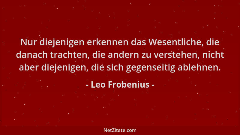 Leo Frobenius - Nur diejenigen erkennen das Wesentliche, die danach trachten, die andern zu verstehen, nicht aber diejenige...