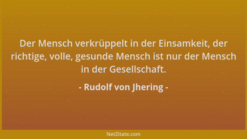 Rudolf von Jhering - Der Mensch verkrüppelt in der Einsamkeit, der richtige, volle, gesunde Mensch ist nur der Mensch in de...