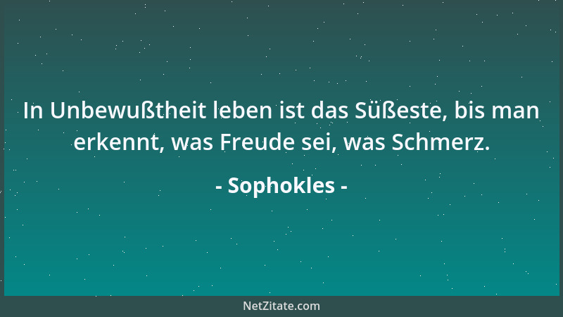 Sophokles - In Unbewußtheit leben ist das Süßeste, bis man erkennt, was Freude sei, was Schmerz....