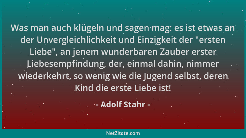Adolf Stahr - Was man auch klügeln und sagen mag: es ist etwas an der Unvergleichlichkeit und Einzigkeit der "ersten Liebe "...