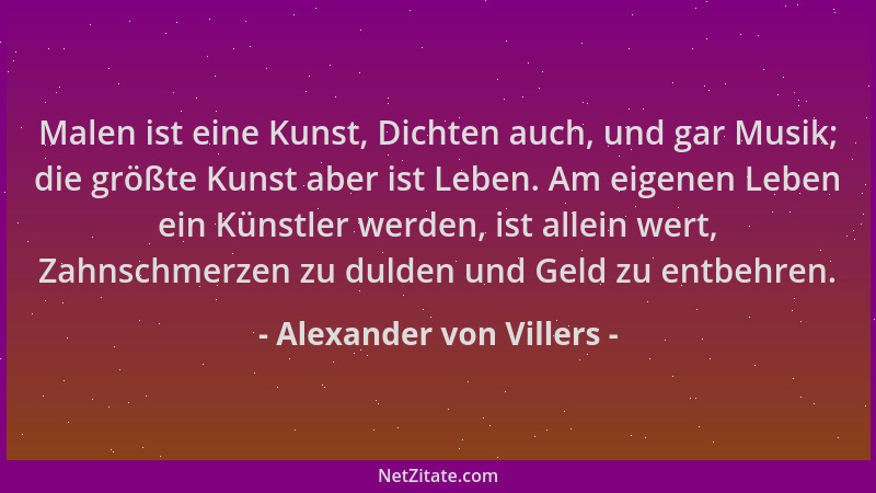 Alexander von Villers - Malen ist eine Kunst, Dichten auch, und gar Musik; die größte Kunst aber ist Leben. Am eigenen Lebe...