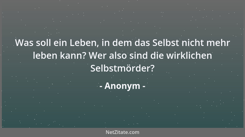 Anonym - Was soll ein Leben, in dem das Selbst nicht mehr leben kann? Wer also sind die wirklichen Selbstmörder?...