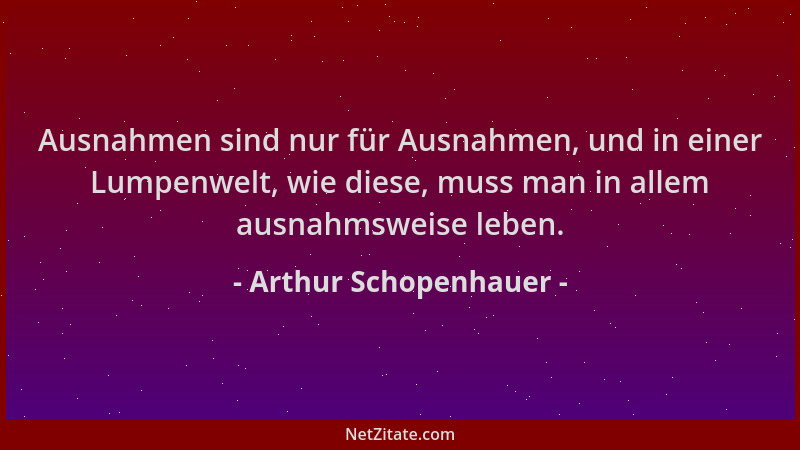Arthur Schopenhauer - Ausnahmen sind nur für Ausnahmen, und in einer Lumpenwelt, wie diese, muss man in allem ausnahmsweise...