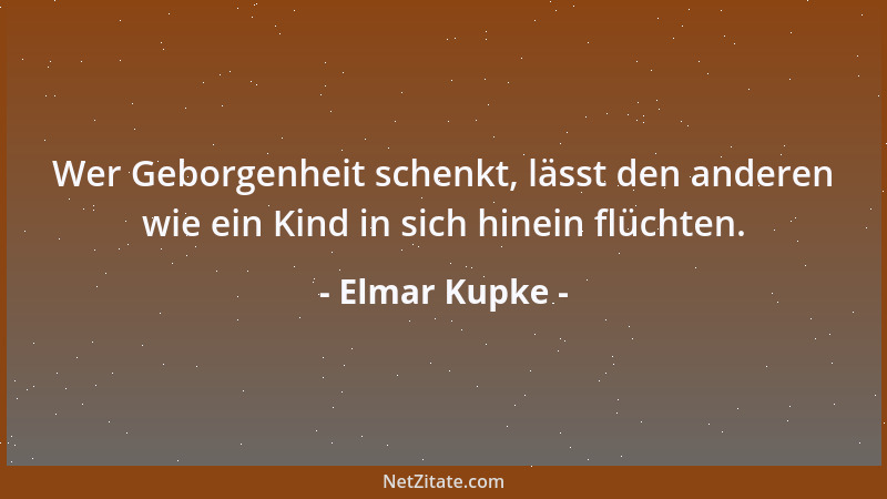 Elmar Kupke - Wer Geborgenheit schenkt, lässt den anderen wie ein Kind in sich hinein flüchten....