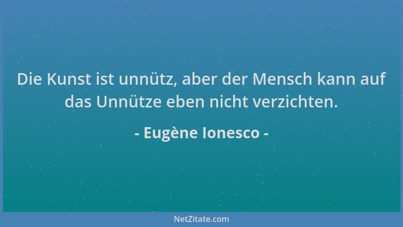 Eugène Ionesco - Die Kunst ist unnütz, aber der Mensch kann auf das Unnütze eben nicht verzichten....