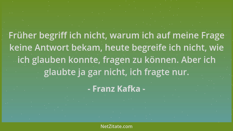 Franz Kafka - Früher begriff ich nicht, warum ich auf meine Frage keine Antwort bekam, heute begreife ich nicht, wie ich gl...