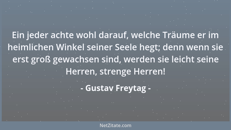 Gustav Freytag - Ein jeder achte wohl darauf, welche Träume er im heimlichen Winkel seiner Seele hegt; denn wenn sie erst g...