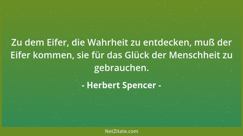 Herbert Spencer - Zu dem Eifer, die Wahrheit zu entdecken, muß der Eifer kommen, sie für das Glück der Menschheit zu gebrau...