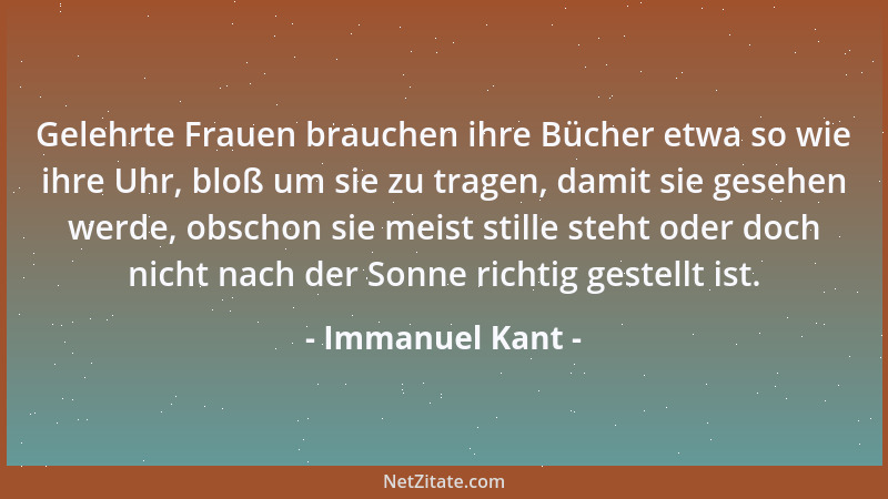 Immanuel Kant - Gelehrte Frauen brauchen ihre Bücher etwa so wie ihre Uhr, bloß um sie zu tragen, damit sie gesehen werde,...