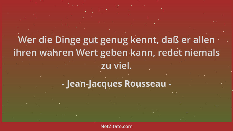 Jean-Jacques Rousseau - Wer die Dinge gut genug kennt, daß er allen ihren wahren Wert geben kann, redet niemals zu viel....