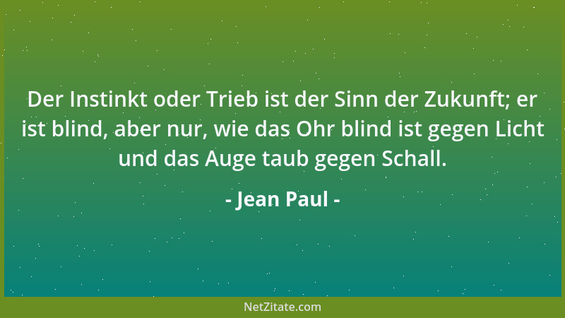 Jean Paul - Der Instinkt oder Trieb ist der Sinn der Zukunft; er ist blind, aber nur, wie das Ohr blind ist gegen Licht und...
