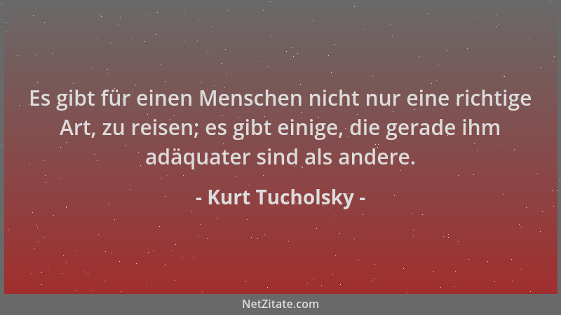 Kurt Tucholsky - Es gibt für einen Menschen nicht nur eine richtige Art, zu reisen; es gibt einige, die gerade ihm adäquate...