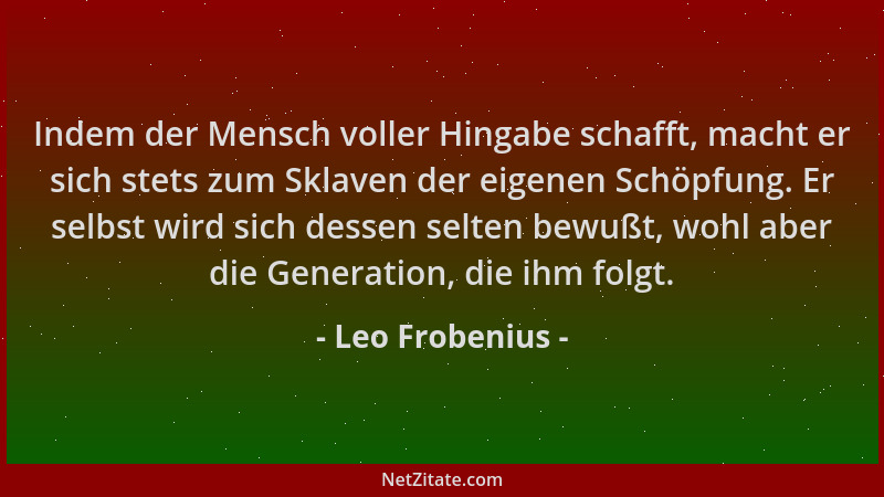 Leo Frobenius - Indem der Mensch voller Hingabe schafft, macht er sich stets zum Sklaven der eigenen Schöpfung. Er selbst w...
