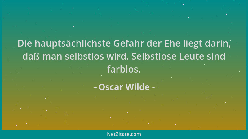 Oscar Wilde - Die hauptsächlichste Gefahr der Ehe liegt darin, daß man selbstlos wird. Selbstlose Leute sind farblos....