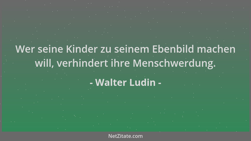Walter Ludin - Wer seine Kinder zu seinem Ebenbild machen will, verhindert ihre Menschwerdung....