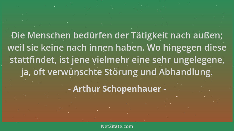Arthur Schopenhauer - Die Menschen bedürfen der Tätigkeit nach außen; weil sie keine nach innen haben. Wo hingegen diese st...