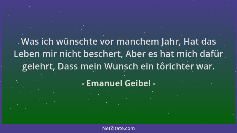 Emanuel Geibel - Was ich wünschte vor manchem Jahr, Hat das Leben mir nicht beschert, Aber es hat mich dafür gelehrt, Dass...