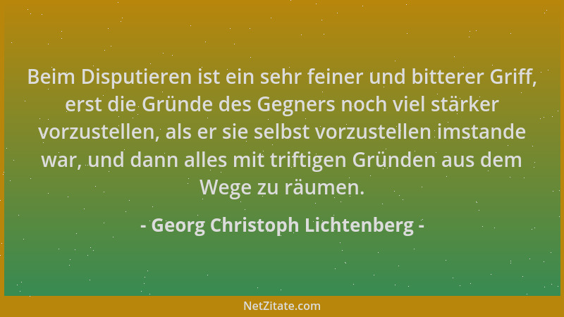 Georg Christoph Lichtenberg - Beim Disputieren ist ein sehr feiner und bitterer Griff, erst die Gründe des Gegners noch vie...