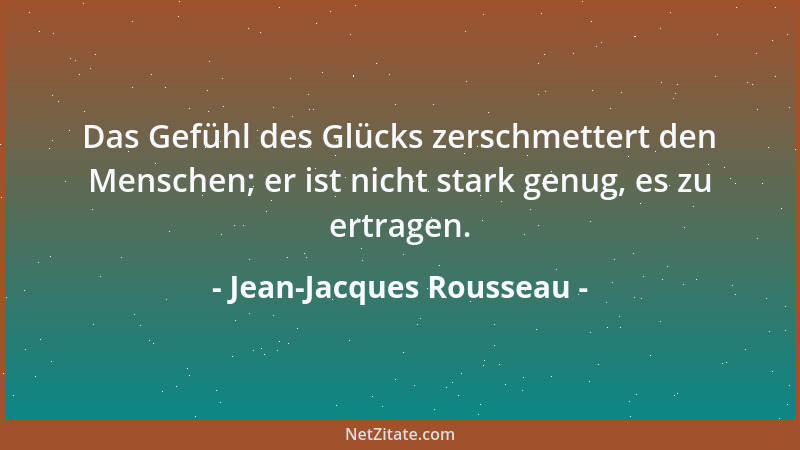 Jean-Jacques Rousseau - Das Gefühl des Glücks zerschmettert den Menschen; er ist nicht stark genug, es zu ertragen....