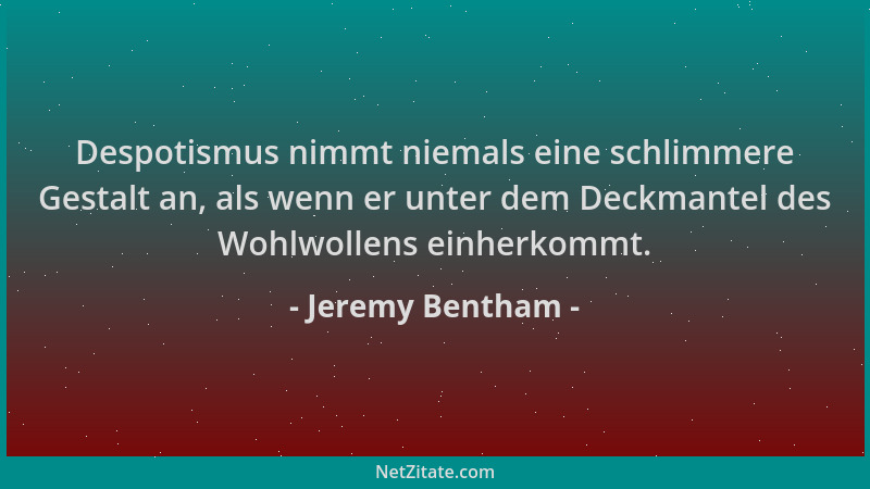 Jeremy Bentham - Despotismus nimmt niemals eine schlimmere Gestalt an, als wenn er unter dem Deckmantel des Wohlwollens ein...